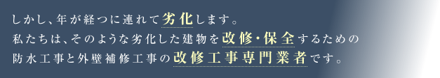 しかし、年が経つに連れて劣化します。私たちは、そのような劣化した建物を改修・保全するための防水工事と外壁補修工事の改修工事専門業者です。